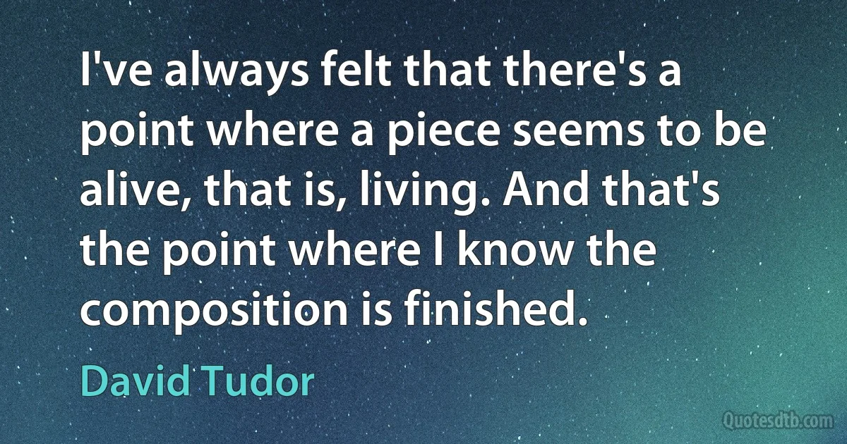 I've always felt that there's a point where a piece seems to be alive, that is, living. And that's the point where I know the composition is finished. (David Tudor)