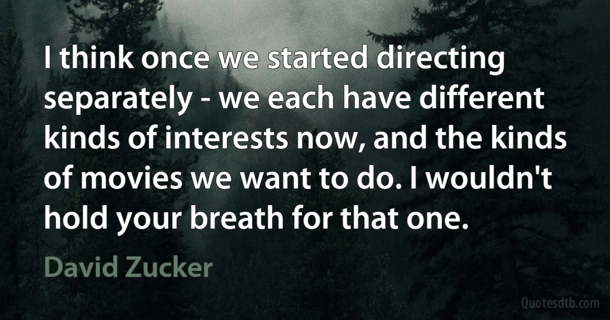 I think once we started directing separately - we each have different kinds of interests now, and the kinds of movies we want to do. I wouldn't hold your breath for that one. (David Zucker)