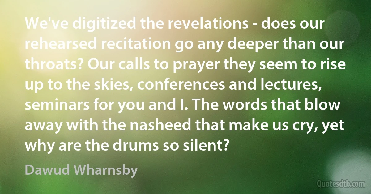 We've digitized the revelations - does our rehearsed recitation go any deeper than our throats? Our calls to prayer they seem to rise up to the skies, conferences and lectures, seminars for you and I. The words that blow away with the nasheed that make us cry, yet why are the drums so silent? (Dawud Wharnsby)