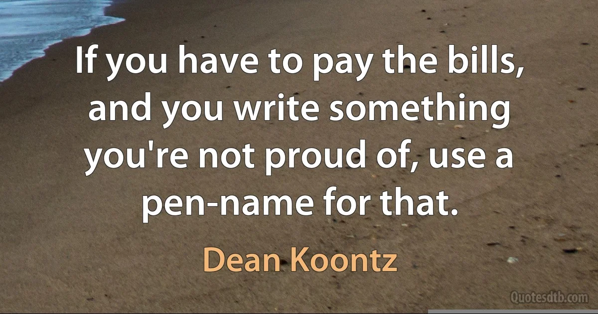 If you have to pay the bills, and you write something you're not proud of, use a pen-name for that. (Dean Koontz)