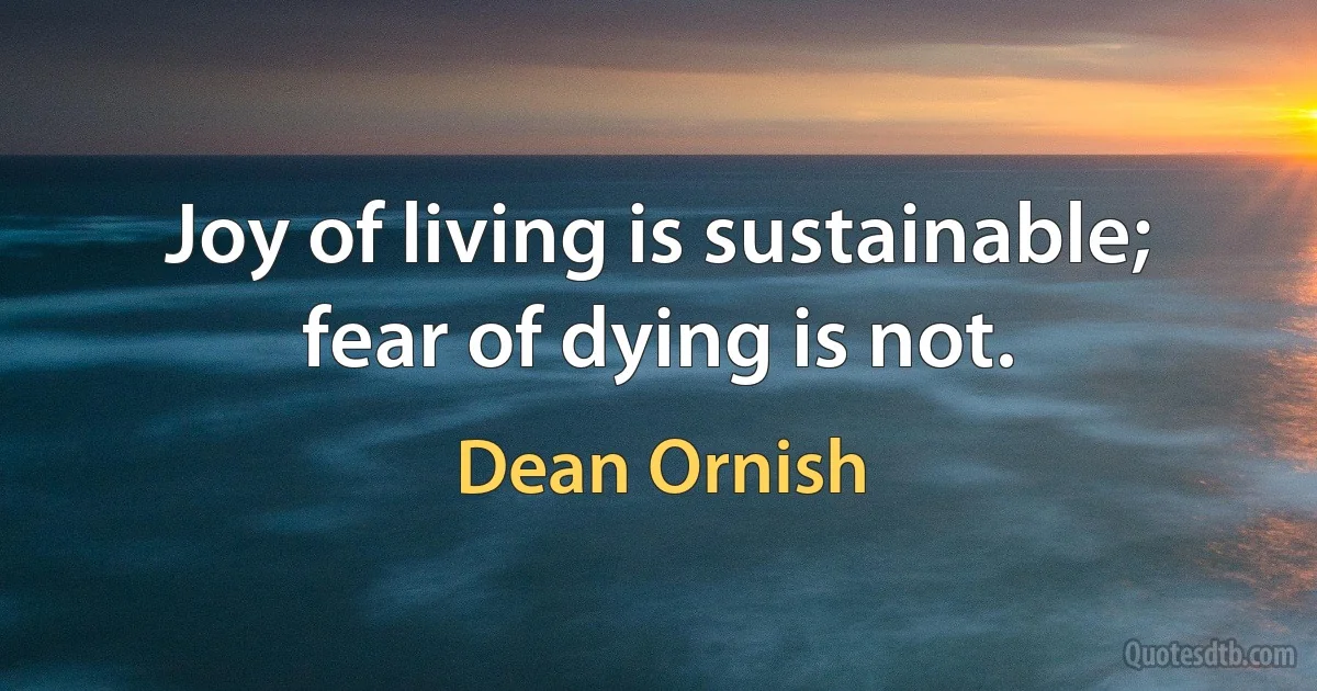 Joy of living is sustainable; fear of dying is not. (Dean Ornish)