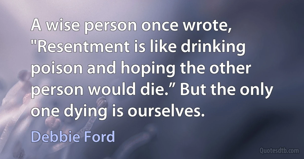 A wise person once wrote, "Resentment is like drinking poison and hoping the other person would die.” But the only one dying is ourselves. (Debbie Ford)