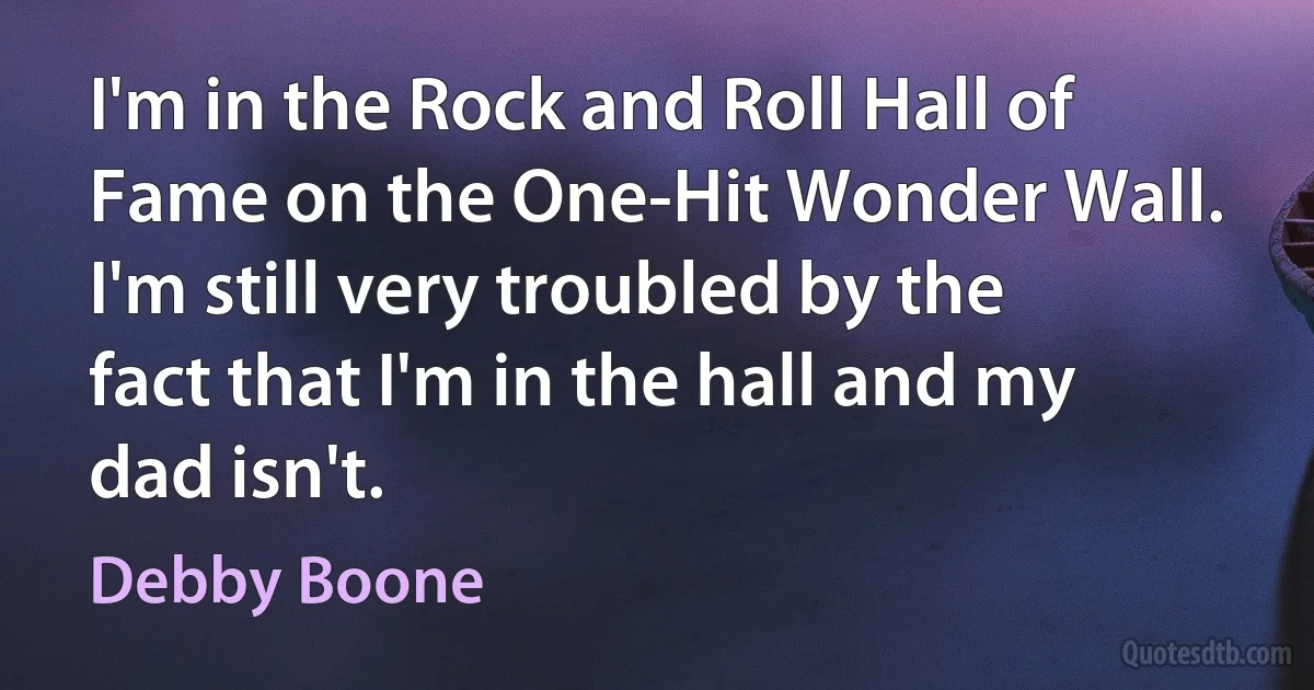 I'm in the Rock and Roll Hall of Fame on the One-Hit Wonder Wall. I'm still very troubled by the fact that I'm in the hall and my dad isn't. (Debby Boone)