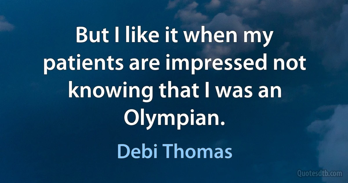 But I like it when my patients are impressed not knowing that I was an Olympian. (Debi Thomas)