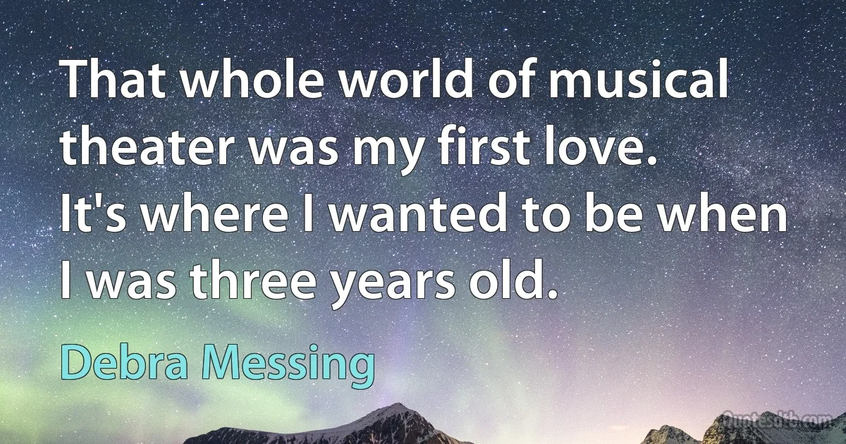 That whole world of musical theater was my first love. It's where I wanted to be when I was three years old. (Debra Messing)