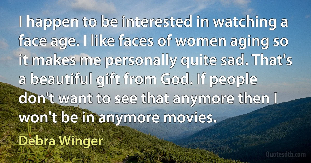 I happen to be interested in watching a face age. I like faces of women aging so it makes me personally quite sad. That's a beautiful gift from God. If people don't want to see that anymore then I won't be in anymore movies. (Debra Winger)