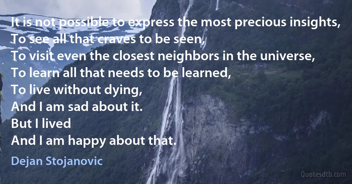 It is not possible to express the most precious insights,
To see all that craves to be seen,
To visit even the closest neighbors in the universe,
To learn all that needs to be learned,
To live without dying,
And I am sad about it.
But I lived
And I am happy about that. (Dejan Stojanovic)