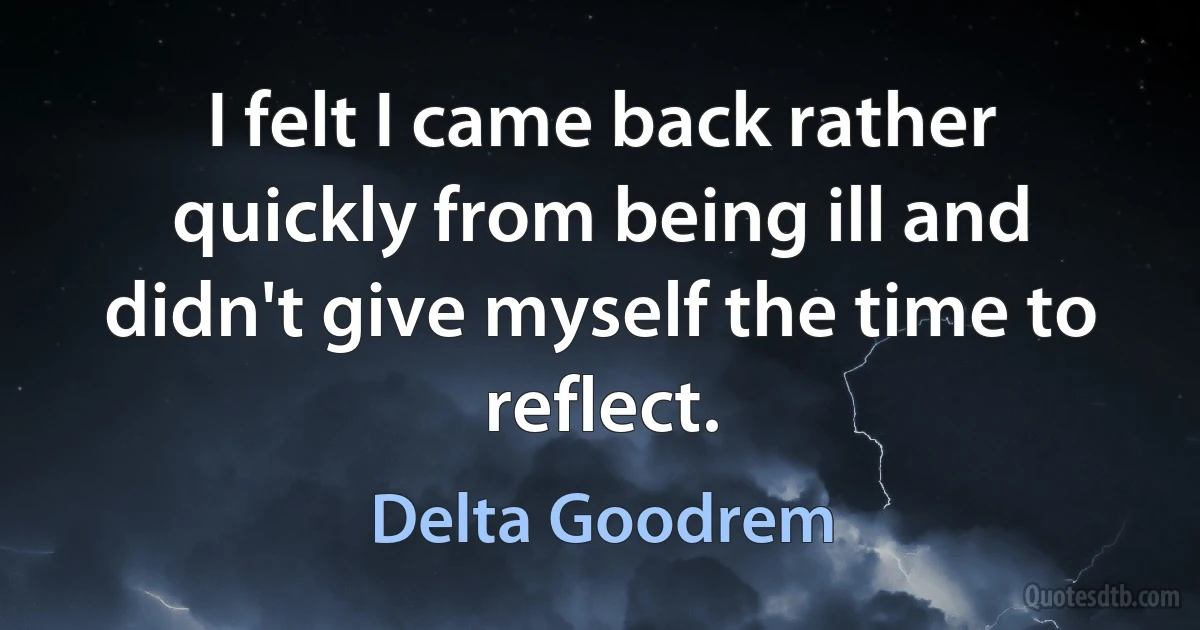 I felt I came back rather quickly from being ill and didn't give myself the time to reflect. (Delta Goodrem)