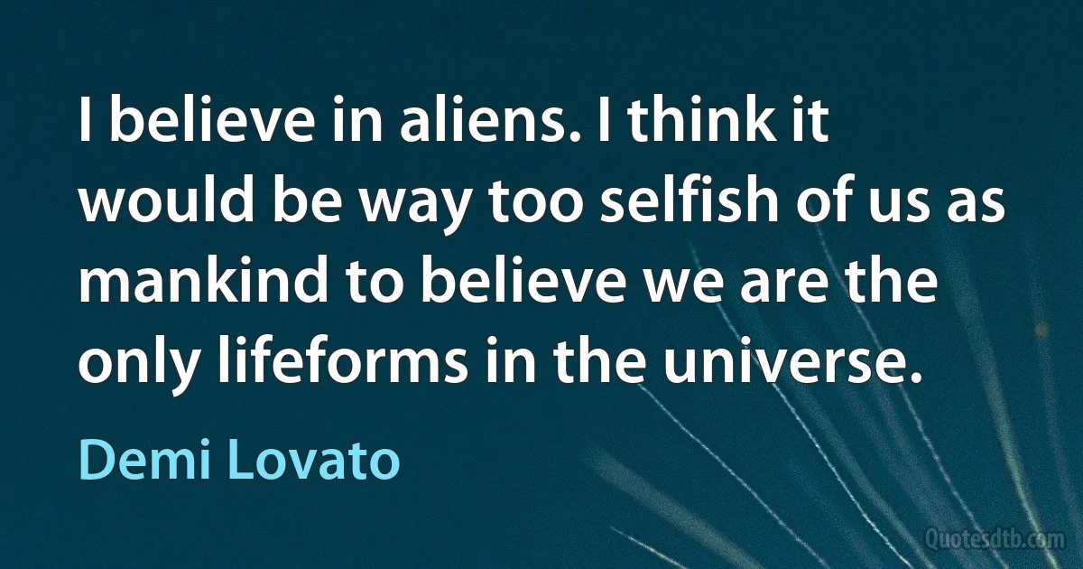 I believe in aliens. I think it would be way too selfish of us as mankind to believe we are the only lifeforms in the universe. (Demi Lovato)