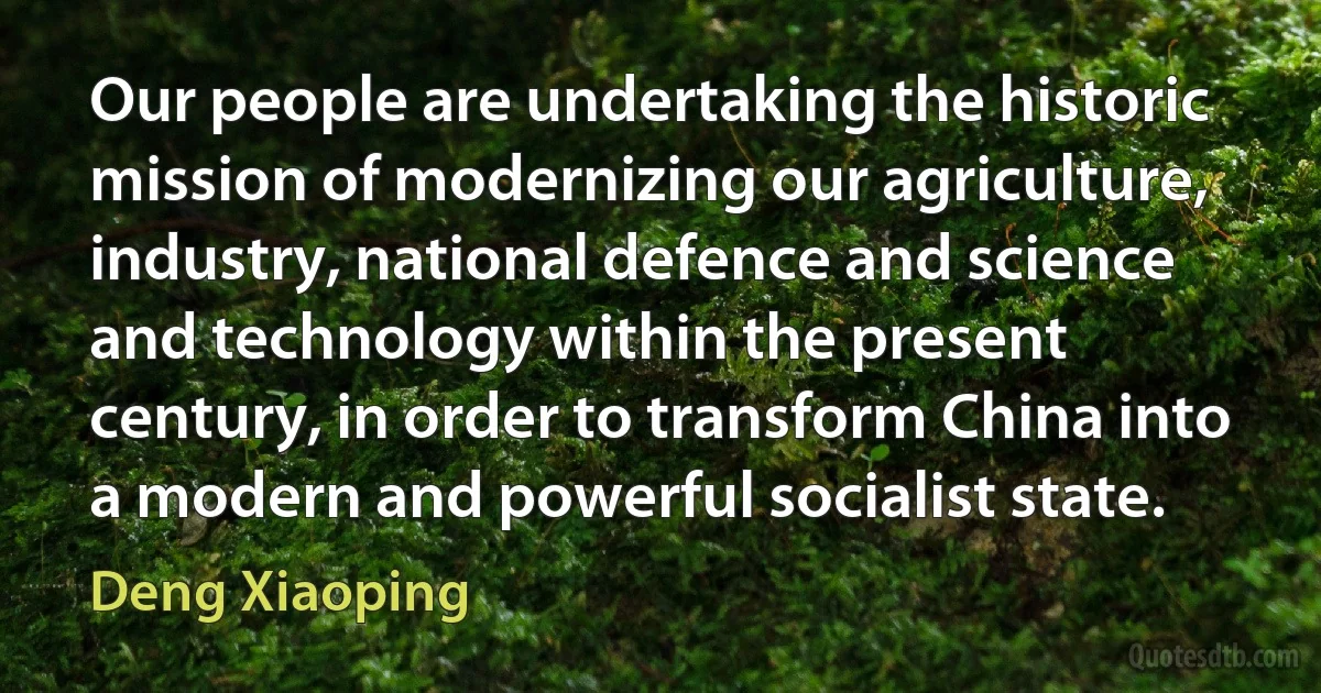 Our people are undertaking the historic mission of modernizing our agriculture, industry, national defence and science and technology within the present century, in order to transform China into a modern and powerful socialist state. (Deng Xiaoping)