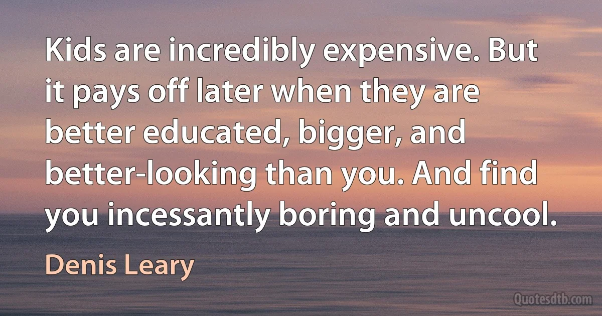 Kids are incredibly expensive. But it pays off later when they are better educated, bigger, and better-looking than you. And find you incessantly boring and uncool. (Denis Leary)