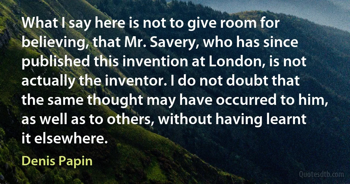 What I say here is not to give room for believing, that Mr. Savery, who has since published this invention at London, is not actually the inventor. I do not doubt that the same thought may have occurred to him, as well as to others, without having learnt it elsewhere. (Denis Papin)