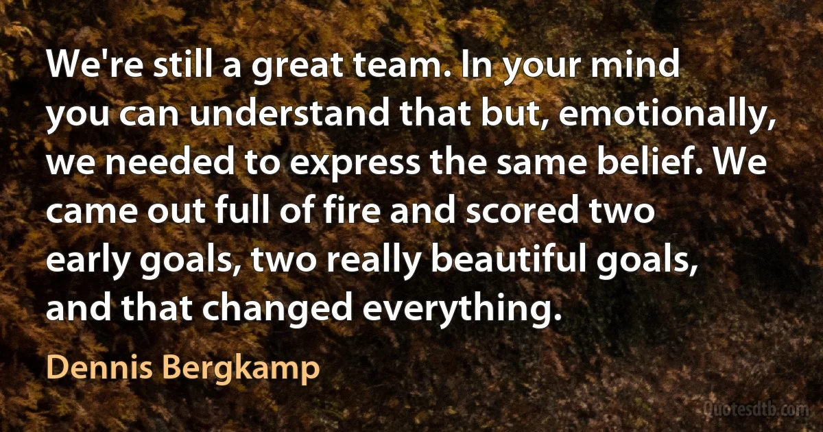 We're still a great team. In your mind you can understand that but, emotionally, we needed to express the same belief. We came out full of fire and scored two early goals, two really beautiful goals, and that changed everything. (Dennis Bergkamp)