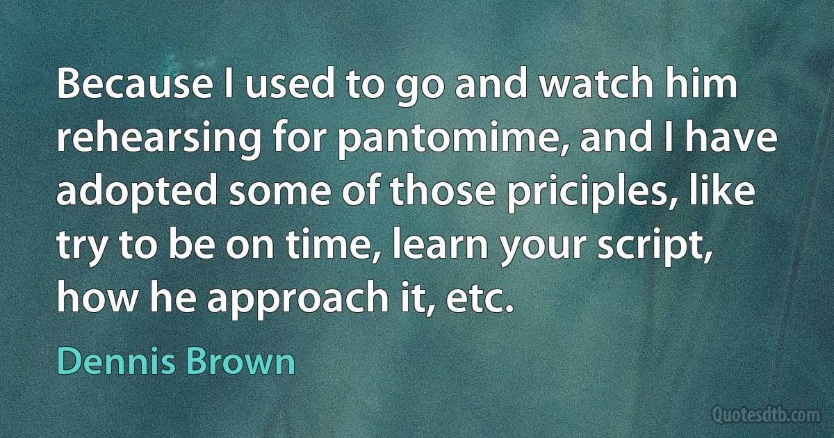 Because I used to go and watch him rehearsing for pantomime, and I have adopted some of those priciples, like try to be on time, learn your script, how he approach it, etc. (Dennis Brown)