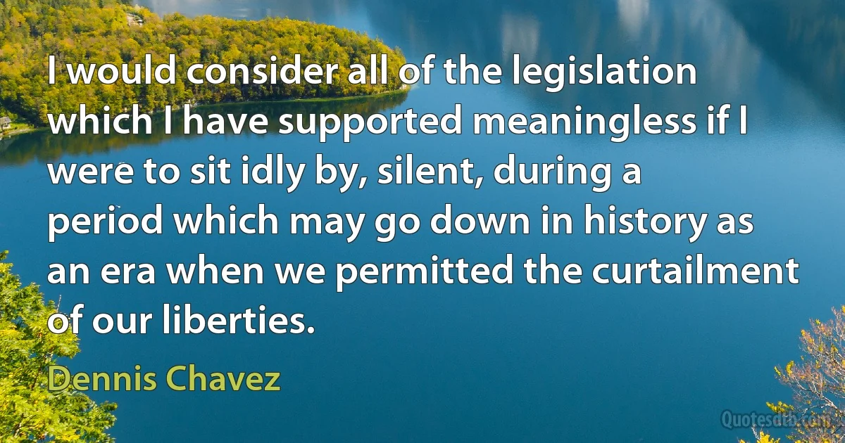 I would consider all of the legislation which I have supported meaningless if I were to sit idly by, silent, during a period which may go down in history as an era when we permitted the curtailment of our liberties. (Dennis Chavez)