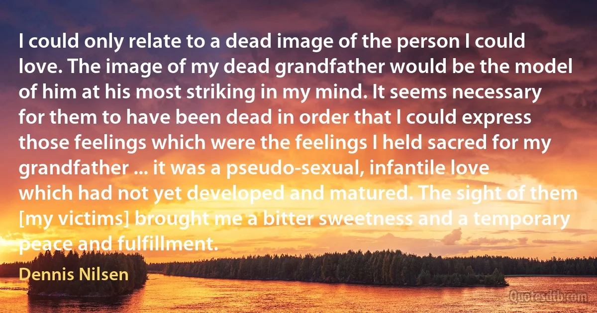 I could only relate to a dead image of the person I could love. The image of my dead grandfather would be the model of him at his most striking in my mind. It seems necessary for them to have been dead in order that I could express those feelings which were the feelings I held sacred for my grandfather ... it was a pseudo-sexual, infantile love which had not yet developed and matured. The sight of them [my victims] brought me a bitter sweetness and a temporary peace and fulfillment. (Dennis Nilsen)