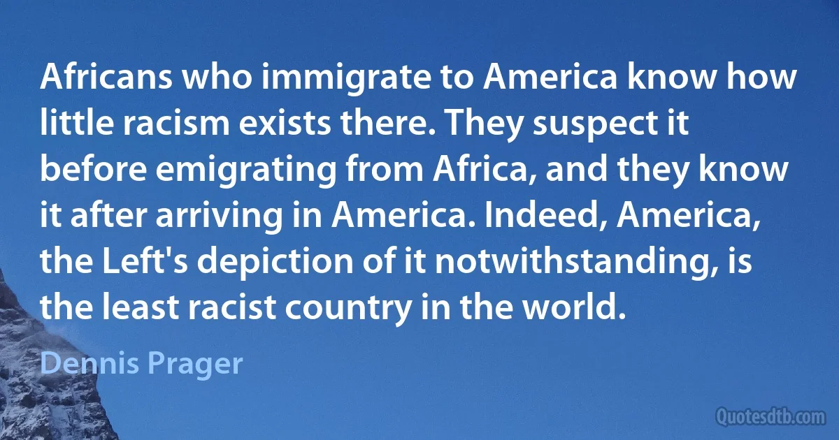 Africans who immigrate to America know how little racism exists there. They suspect it before emigrating from Africa, and they know it after arriving in America. Indeed, America, the Left's depiction of it notwithstanding, is the least racist country in the world. (Dennis Prager)