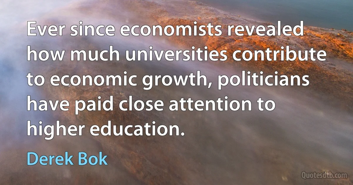 Ever since economists revealed how much universities contribute to economic growth, politicians have paid close attention to higher education. (Derek Bok)