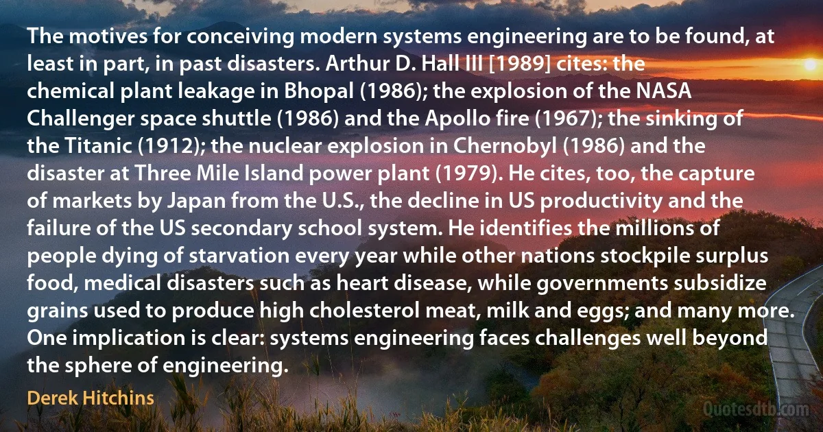 The motives for conceiving modern systems engineering are to be found, at least in part, in past disasters. Arthur D. Hall III [1989] cites: the chemical plant leakage in Bhopal (1986); the explosion of the NASA Challenger space shuttle (1986) and the Apollo fire (1967); the sinking of the Titanic (1912); the nuclear explosion in Chernobyl (1986) and the disaster at Three Mile Island power plant (1979). He cites, too, the capture of markets by Japan from the U.S., the decline in US productivity and the failure of the US secondary school system. He identifies the millions of people dying of starvation every year while other nations stockpile surplus food, medical disasters such as heart disease, while governments subsidize grains used to produce high cholesterol meat, milk and eggs; and many more. One implication is clear: systems engineering faces challenges well beyond the sphere of engineering. (Derek Hitchins)