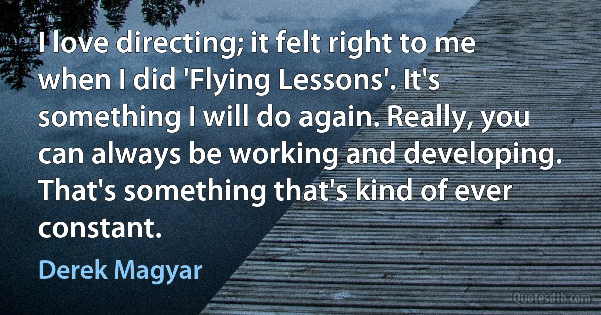 I love directing; it felt right to me when I did 'Flying Lessons'. It's something I will do again. Really, you can always be working and developing. That's something that's kind of ever constant. (Derek Magyar)