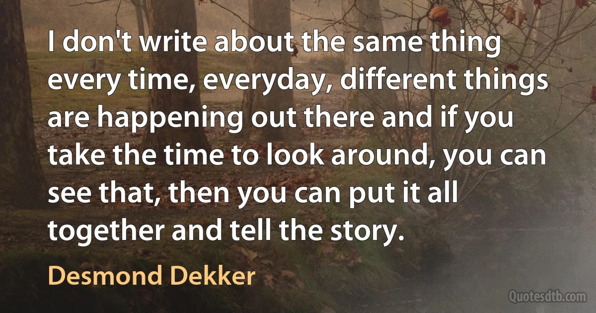 I don't write about the same thing every time, everyday, different things are happening out there and if you take the time to look around, you can see that, then you can put it all together and tell the story. (Desmond Dekker)