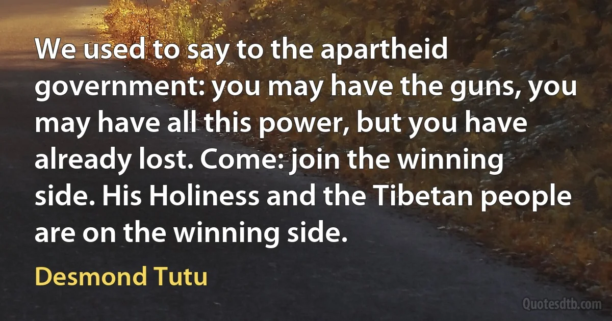 We used to say to the apartheid government: you may have the guns, you may have all this power, but you have already lost. Come: join the winning side. His Holiness and the Tibetan people are on the winning side. (Desmond Tutu)