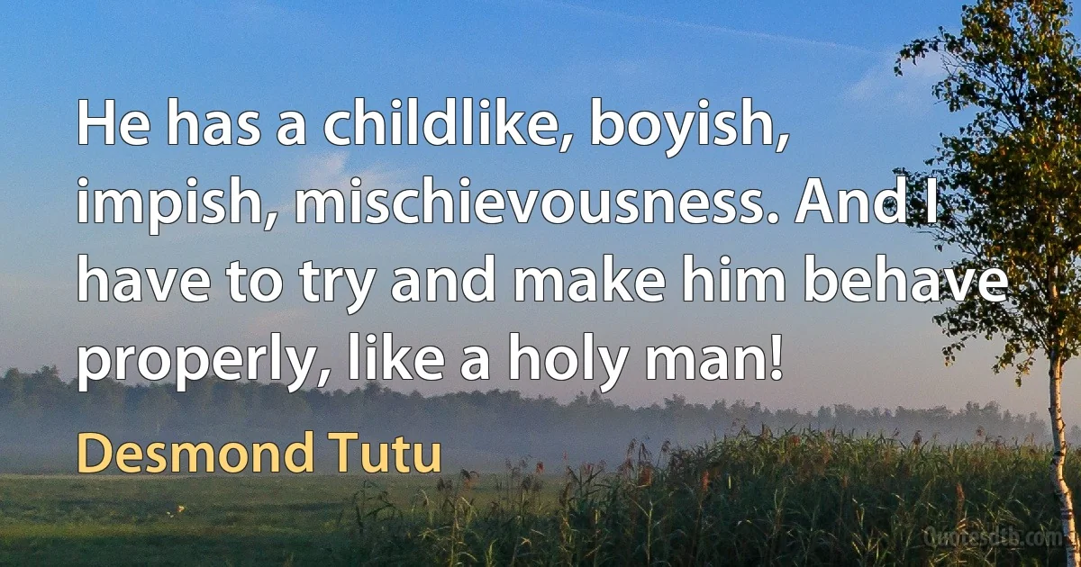 He has a childlike, boyish, impish, mischievousness. And I have to try and make him behave properly, like a holy man! (Desmond Tutu)