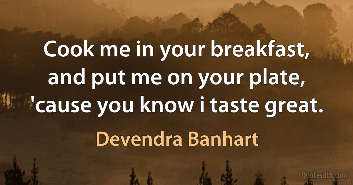 Cook me in your breakfast,
and put me on your plate,
'cause you know i taste great. (Devendra Banhart)