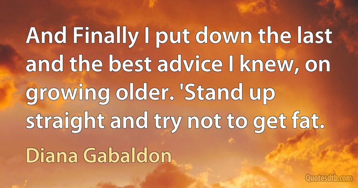 And Finally I put down the last and the best advice I knew, on growing older. 'Stand up straight and try not to get fat. (Diana Gabaldon)