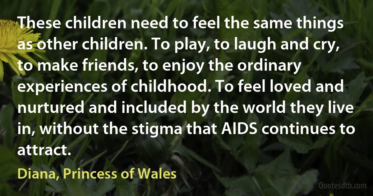 These children need to feel the same things as other children. To play, to laugh and cry, to make friends, to enjoy the ordinary experiences of childhood. To feel loved and nurtured and included by the world they live in, without the stigma that AIDS continues to attract. (Diana, Princess of Wales)