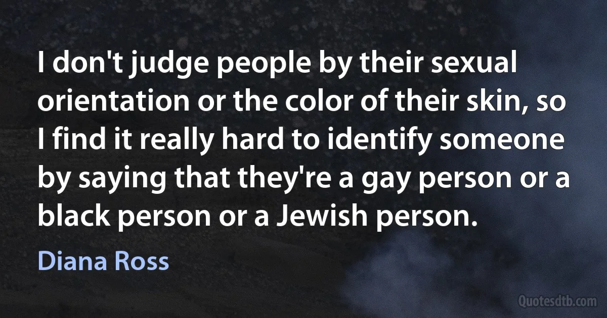 I don't judge people by their sexual orientation or the color of their skin, so I find it really hard to identify someone by saying that they're a gay person or a black person or a Jewish person. (Diana Ross)