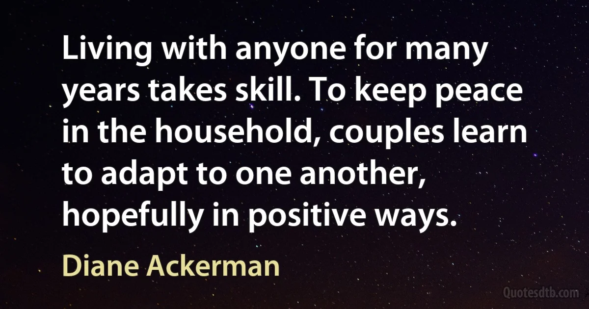 Living with anyone for many years takes skill. To keep peace in the household, couples learn to adapt to one another, hopefully in positive ways. (Diane Ackerman)