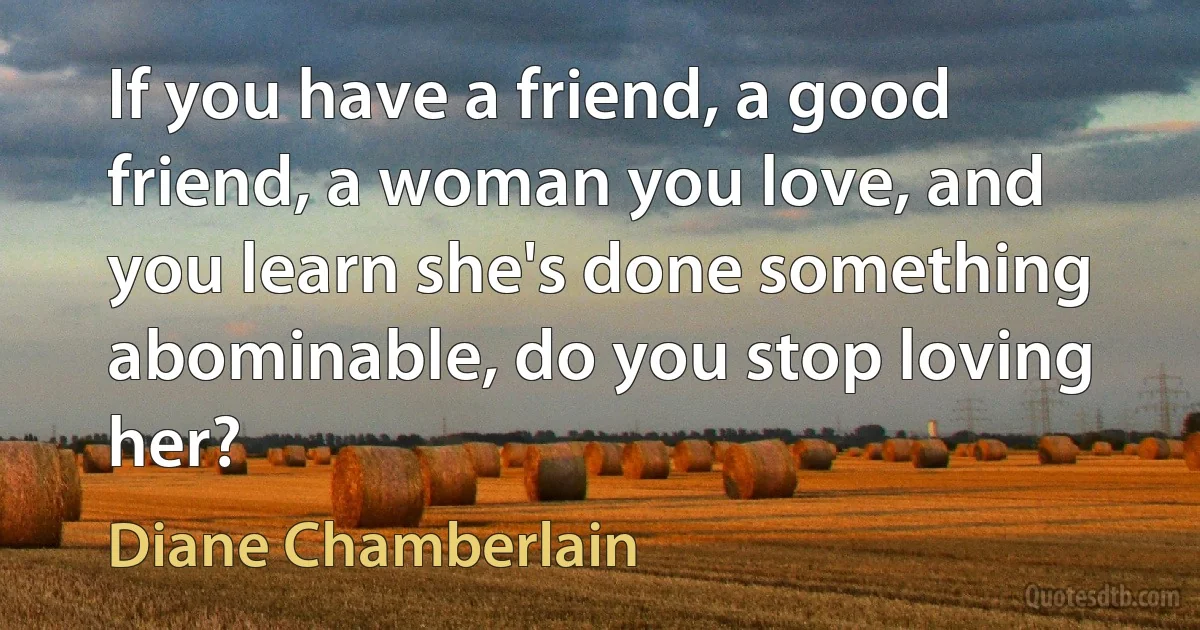 If you have a friend, a good friend, a woman you love, and you learn she's done something abominable, do you stop loving her? (Diane Chamberlain)