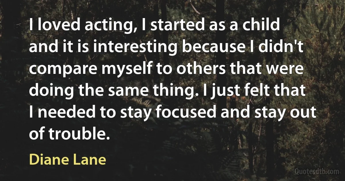 I loved acting, I started as a child and it is interesting because I didn't compare myself to others that were doing the same thing. I just felt that I needed to stay focused and stay out of trouble. (Diane Lane)