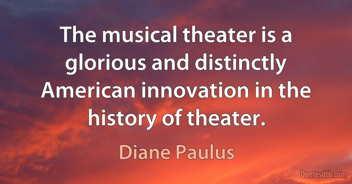 The musical theater is a glorious and distinctly American innovation in the history of theater. (Diane Paulus)