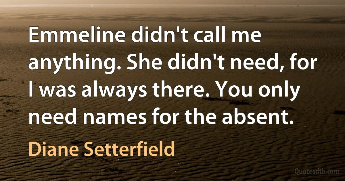 Emmeline didn't call me anything. She didn't need, for I was always there. You only need names for the absent. (Diane Setterfield)