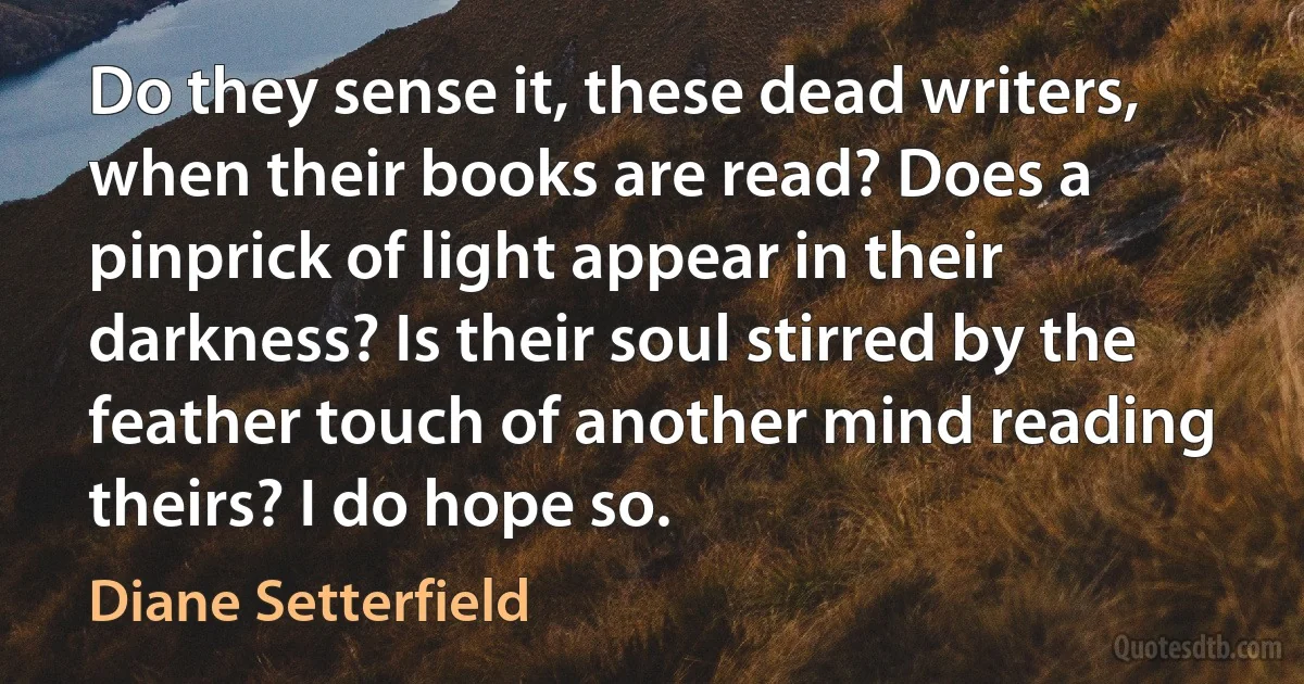 Do they sense it, these dead writers, when their books are read? Does a pinprick of light appear in their darkness? Is their soul stirred by the feather touch of another mind reading theirs? I do hope so. (Diane Setterfield)