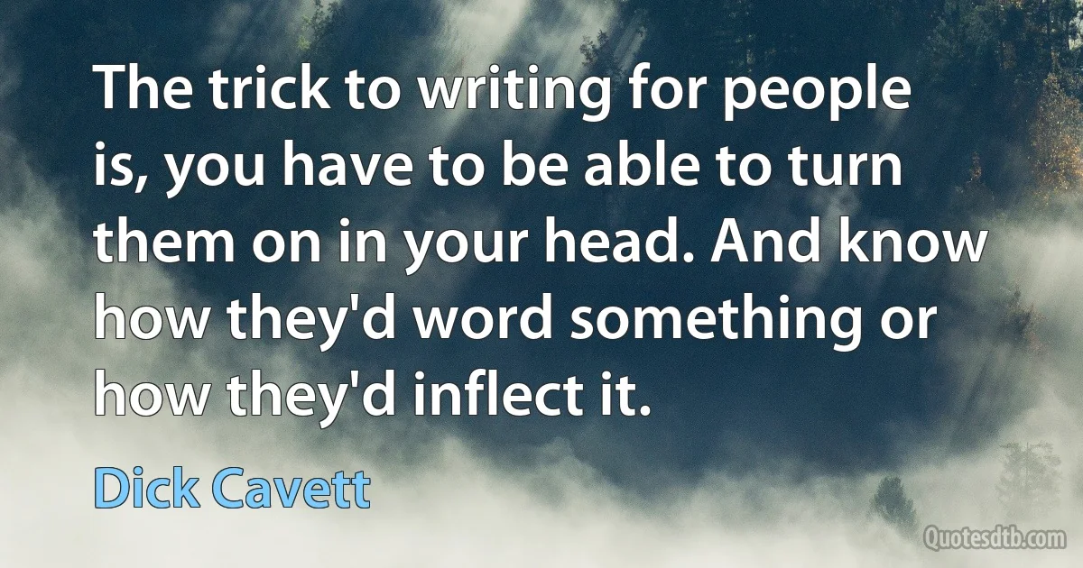 The trick to writing for people is, you have to be able to turn them on in your head. And know how they'd word something or how they'd inflect it. (Dick Cavett)