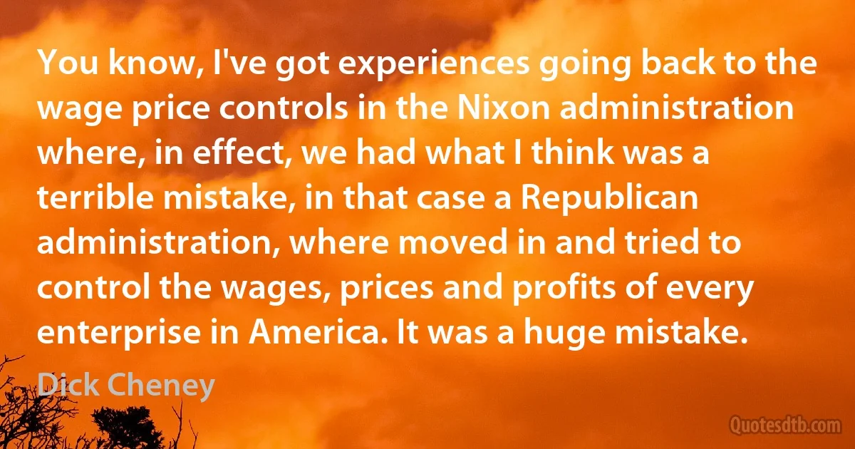 You know, I've got experiences going back to the wage price controls in the Nixon administration where, in effect, we had what I think was a terrible mistake, in that case a Republican administration, where moved in and tried to control the wages, prices and profits of every enterprise in America. It was a huge mistake. (Dick Cheney)