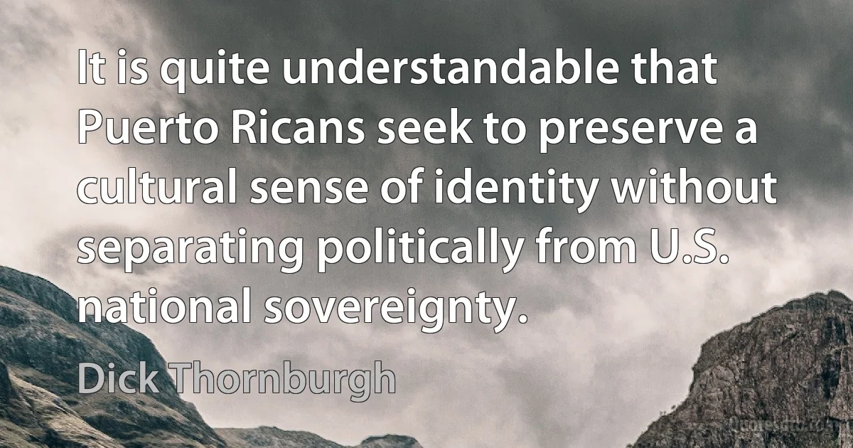 It is quite understandable that Puerto Ricans seek to preserve a cultural sense of identity without separating politically from U.S. national sovereignty. (Dick Thornburgh)