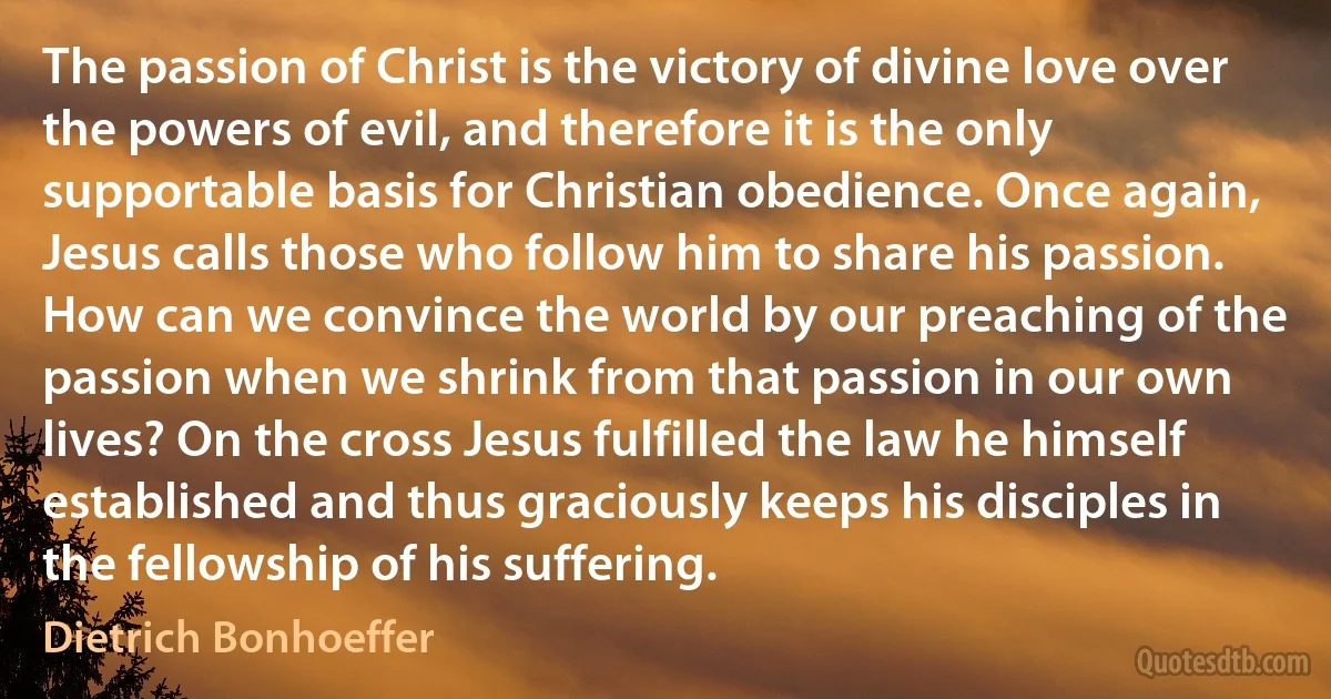 The passion of Christ is the victory of divine love over the powers of evil, and therefore it is the only supportable basis for Christian obedience. Once again, Jesus calls those who follow him to share his passion. How can we convince the world by our preaching of the passion when we shrink from that passion in our own lives? On the cross Jesus fulfilled the law he himself established and thus graciously keeps his disciples in the fellowship of his suffering. (Dietrich Bonhoeffer)