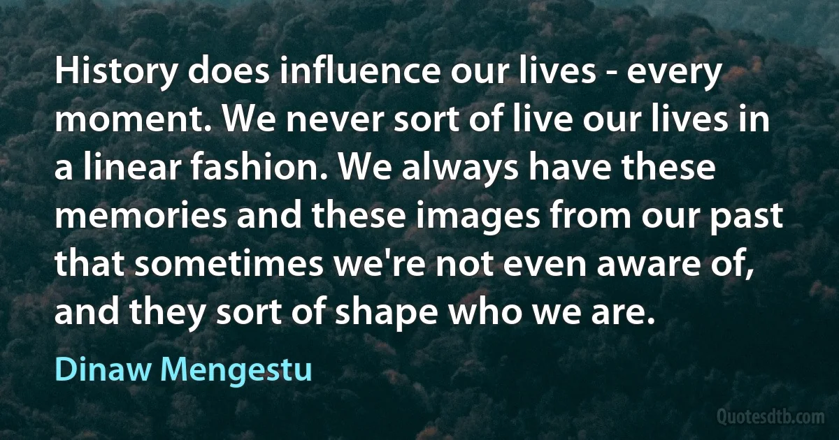 History does influence our lives - every moment. We never sort of live our lives in a linear fashion. We always have these memories and these images from our past that sometimes we're not even aware of, and they sort of shape who we are. (Dinaw Mengestu)