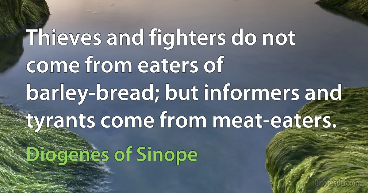 Thieves and fighters do not come from eaters of barley-bread; but informers and tyrants come from meat-eaters. (Diogenes of Sinope)