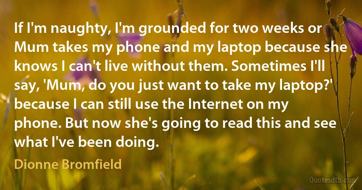 If I'm naughty, I'm grounded for two weeks or Mum takes my phone and my laptop because she knows I can't live without them. Sometimes I'll say, 'Mum, do you just want to take my laptop?' because I can still use the Internet on my phone. But now she's going to read this and see what I've been doing. (Dionne Bromfield)