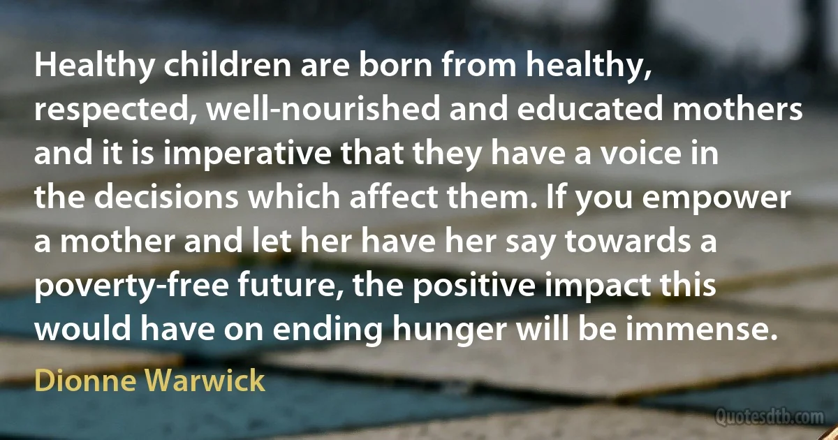 Healthy children are born from healthy, respected, well-nourished and educated mothers and it is imperative that they have a voice in the decisions which affect them. If you empower a mother and let her have her say towards a poverty-free future, the positive impact this would have on ending hunger will be immense. (Dionne Warwick)