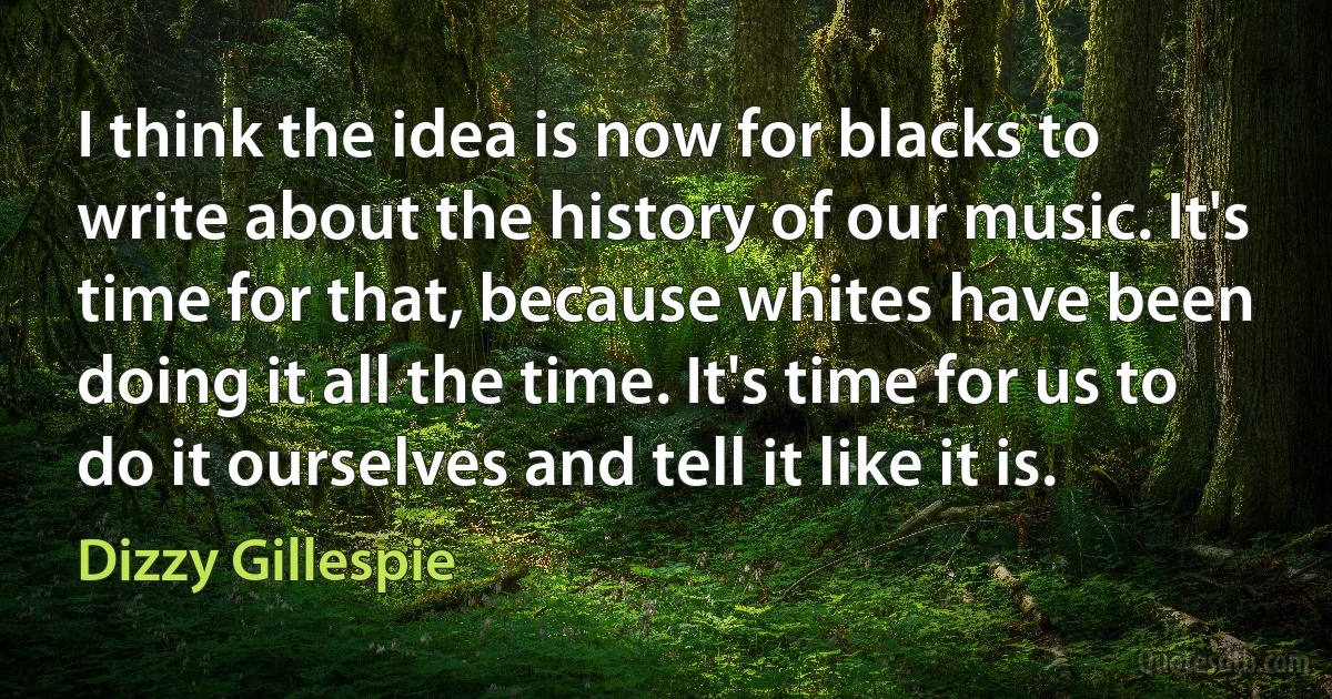 I think the idea is now for blacks to write about the history of our music. It's time for that, because whites have been doing it all the time. It's time for us to do it ourselves and tell it like it is. (Dizzy Gillespie)