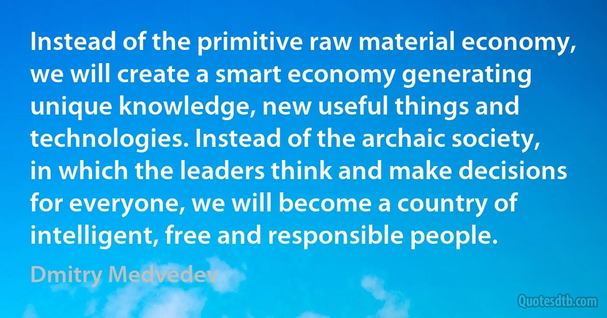 Instead of the primitive raw material economy, we will create a smart economy generating unique knowledge, new useful things and technologies. Instead of the archaic society, in which the leaders think and make decisions for everyone, we will become a country of intelligent, free and responsible people. (Dmitry Medvedev)