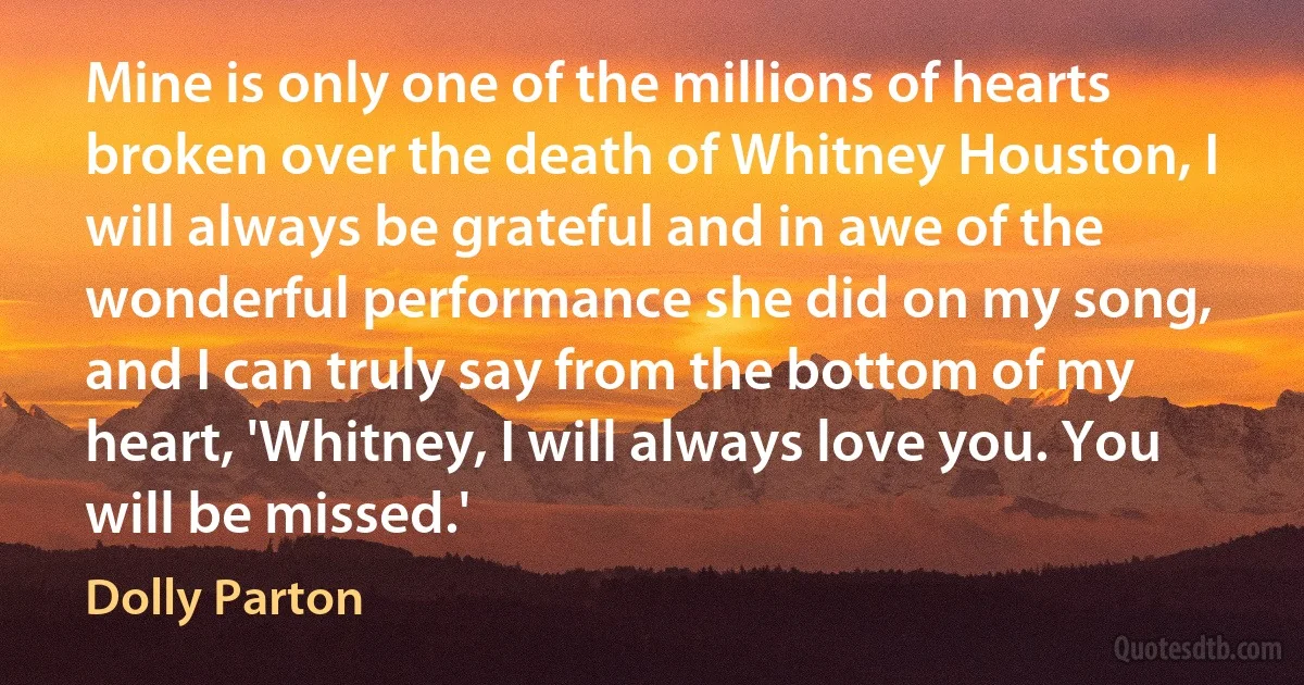 Mine is only one of the millions of hearts broken over the death of Whitney Houston, I will always be grateful and in awe of the wonderful performance she did on my song, and I can truly say from the bottom of my heart, 'Whitney, I will always love you. You will be missed.' (Dolly Parton)