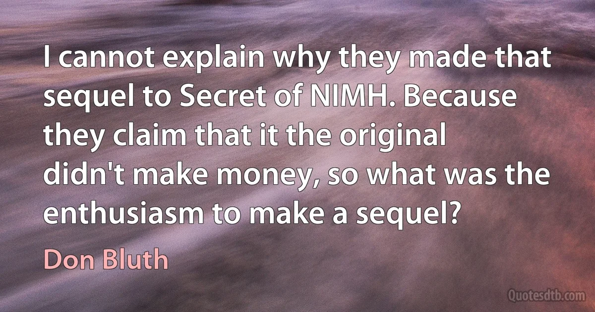 I cannot explain why they made that sequel to Secret of NIMH. Because they claim that it the original didn't make money, so what was the enthusiasm to make a sequel? (Don Bluth)