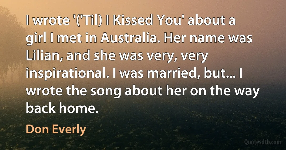 I wrote '('Til) I Kissed You' about a girl I met in Australia. Her name was Lilian, and she was very, very inspirational. I was married, but... I wrote the song about her on the way back home. (Don Everly)